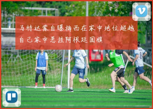 马特达蒙自曝梅西在家中地位超越自己家中悬挂阿根廷国旗