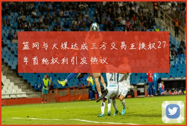 篮网与火媒达成三方交易互换权27年首轮权利引发热议