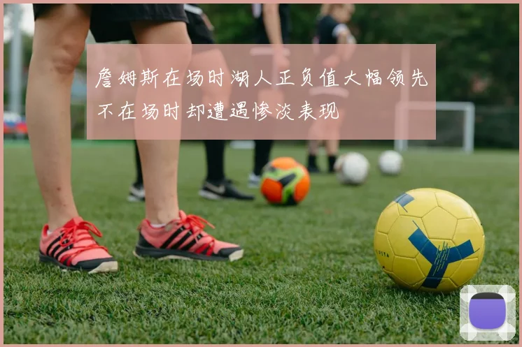 詹姆斯在场时湖人正负值大幅领先不在场时却遭遇惨淡表现