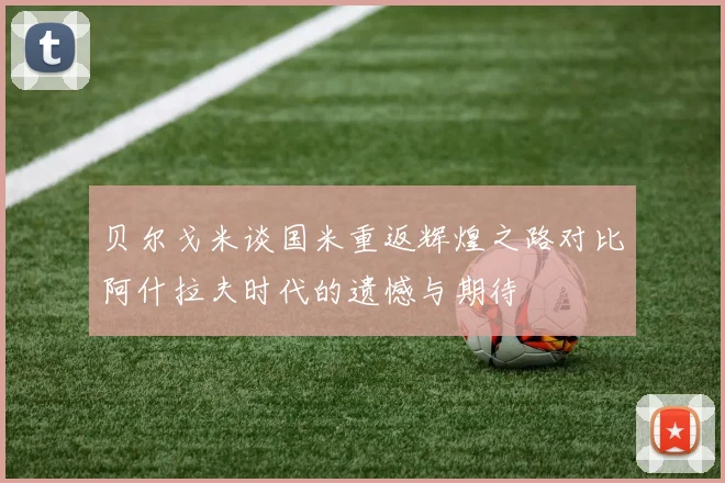 贝尔戈米谈国米重返辉煌之路对比阿什拉夫时代的遗憾与期待