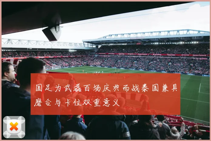国足为武磊百场庆典而战泰国兼具磨合与卡位双重意义