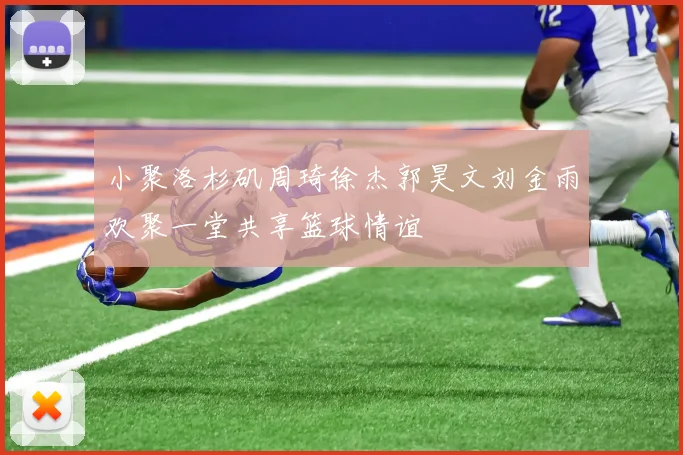 小聚洛杉矶周琦徐杰郭昊文刘金雨欢聚一堂共享篮球情谊